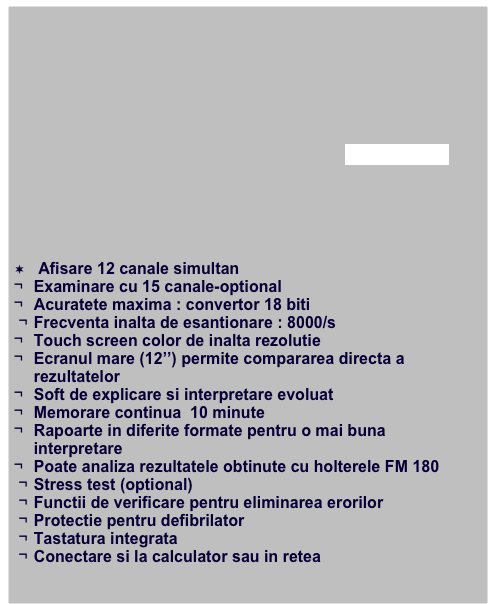 








afla mai multe






¬ Afisare 12 canale simultan
¬	Examinare cu 15 canale-optional
¬	Acuratete maxima : convertor 18 biti 
¬	Frecventa inalta de esantionare : 8000/s
¬	Touch screen color de inalta rezolutie
¬	Ecranul mare (12’’) permite compararea directa a rezultatelor 
¬	Soft de explicare si interpretare evoluat
¬	Memorare continua  10 minute
¬	Rapoarte in diferite formate pentru o mai buna interpretare
¬	Poate analiza rezultatele obtinute cu holterele FM 180
¬	Stress test (optional)
¬	Functii de verificare pentru eliminarea erorilor 
¬	Protectie pentru defibrilator
¬	Tastatura integrata 
¬	Conectare si la calculator sau in retea
